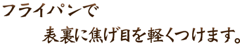 フライパンで 表裏に焦げ目を軽くつけます。